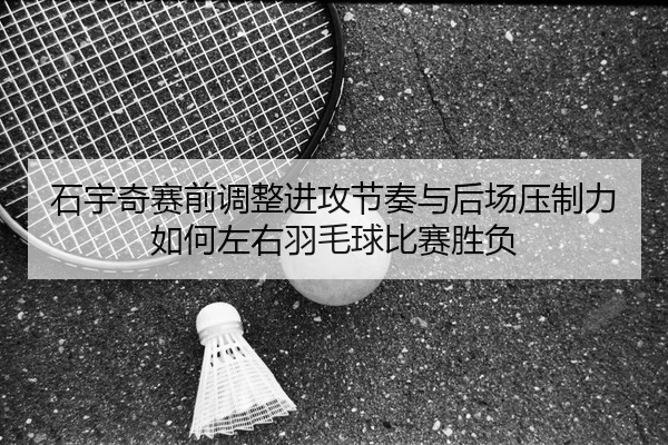 石宇奇赛前调整进攻节奏与后场压制力如何左右羽毛球比赛胜负